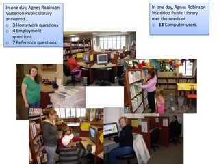In one day, Agnes Robinson
Waterloo Public Library
answered…
o 3 Homework questions
o 4 Employment
questions
o 7 Reference questions
In one day, Agnes Robinson
Waterloo Public Library
met the needs of
o 13 Computer users.
 