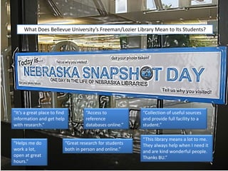 “This library means a lot to me.
They always help when I need it
and are kind wonderful people.
Thanks BU.”
What Does Bellevue University’s Freeman/Lozier Library Mean to Its Students?
“It’s a great place to find
information and get help
with research.”
“Access to
reference
databases online.”
“Great research for students
both in person and online.”
“Collection of useful sources
and provide full facility to a
student.”
“Helps me do
work a lot,
open at great
hours.”
 
