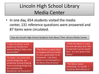 Lincoln High School Library
Media Center
• In one day, 654 students visited the media
center, 131 reference questions were answered and
87 items were circulated.
How do Lincoln High School Students Feel About Their Library Media Center
“The library means
everything…It’s my life. I
would be dead without it.”
“I enjoy my library as the
people are friendly and
always willing to help in any
way possible.”
“I think the library is a very
fun and safe place and I like
to read and I can be myself
here. It is very quiet in the
library.”
“The library is a great place
to hangout with my friends.
It’s also a good place to do
homework. I can focus
better on my homework in
the library than at home.”
“It means I can come here
and do things that are
productive instead of going
home and doing things that
are unproductive.
Sometimes I do homework.”
 