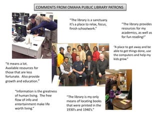COMMENTS FROM OMAHA PUBLIC LIBRARY PATRONS
“The library is a sanctuary.
It’s a place to relax, focus,
finish schoolwork.”
“It means a lot.
Available resources for
those that are less
fortunate. Also provide
growth and education.”
“Information is the greatness
of human living. The free
flow of info and
entertainment make life
worth living.”
“The library provides
resources for my
academics, as well as
for fun reading!”
“The library is my only
means of locating books
that were printed in the
1930’s and 1940’s.”
“A place to get away and be
able to get things done, use
the computers and help my
kids grow.”
 
