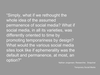 “Simply, what if we rethought the
whole idea of the assumed
permanence of social media? What if
social media, in all its varieties, was
differently oriented to time by
promoting temporariness by design?
What would the various social media
sites look like if ephemerality was the
default and permanence, at most, an
option?” Nathan Jorgensen, Researcher, Snapchat
Temporary Social Media
 