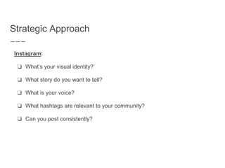 Strategic Approach
Instagram:
❏ What’s your visual identity?
❏ What story do you want to tell?
❏ What is your voice?
❏ What hashtags are relevant to your community?
❏ Can you post consistently?
 
