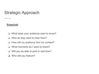 Strategic Approach
Snapchat:
❏ What does your audience want to know?
❏ Who do they want to hear from?
❏ How will my audience find my content?
❏ What moments do I want to share?
❏ Will you be able to post in real time?
❏ Who will you feature?
 
