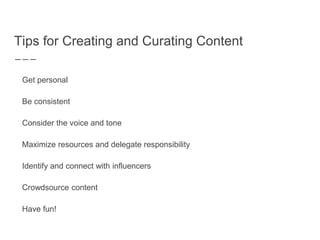 Tips for Creating and Curating Content
Get personal
Be consistent
Consider the voice and tone
Maximize resources and delegate responsibility
Identify and connect with influencers
Crowdsource content
Have fun!
 
