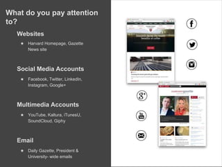 What do you pay attention
to?
Websites
★ Harvard Homepage, Gazette
News site
Social Media Accounts
★ Facebook, Twitter, LinkedIn,
Instagram, Google+
Multimedia Accounts
★ YouTube, Kaltura, iTunesU,
SoundCloud, Giphy
Email
★ Daily Gazette, President &
University- wide emails
 