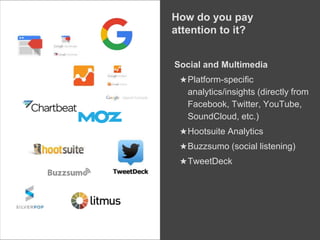 Social and Multimedia
★Platform-specific
analytics/insights (directly from
Facebook, Twitter, YouTube,
SoundCloud, etc.)
★Hootsuite Analytics
★Buzzsumo (social listening)
★TweetDeck
How do you pay
attention to it?
 