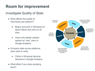 Room for improvement
Investigate Quality of Stats
● What affects the quality of
information per platform?
● Bogus accounts in Silverpop (or
Spam filters) that click on all
links
● Users who delete cookies
appear as “new” users in
Google Analytics
● Compare stats across platforms
when able to verify
● Clicks in Silverpop become
Sessions in Google Analytics
● What effect if any does sampling
have?
 
