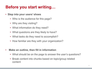 40
Before you start writing…
• Step into your users’ shoes
• Who is the audience for this page?
• Why are they visiting?
• What information do they need?
• What questions are they likely to have?
• What tasks do they need to accomplish?
• How familiar are they with your organization?
• Make an outline, then fill in information
• What should be on the page to answer the user’s questions?
• Break content into chunks based on topic/group related
content
 