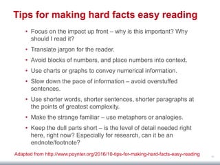 48
Tips for making hard facts easy reading
• Focus on the impact up front – why is this important? Why
should I read it?
• Translate jargon for the reader.
• Avoid blocks of numbers, and place numbers into context.
• Use charts or graphs to convey numerical information.
• Slow down the pace of information – avoid overstuffed
sentences.
• Use shorter words, shorter sentences, shorter paragraphs at
the points of greatest complexity.
• Make the strange familiar – use metaphors or analogies.
• Keep the dull parts short – is the level of detail needed right
here, right now? Especially for research, can it be an
endnote/footnote?
Adapted from http://www.poynter.org/2016/10-tips-for-making-hard-facts-easy-reading
 