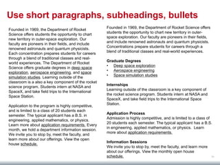 56
Use short paragraphs, subheadings, bullets
Founded in 1969, the Department of Rocket Science offers
students the opportunity to chart new territory in outer-
space exploration. Our faculty are pioneers in their fields,
and include renowned astronauts and quantum physicists.
Concentrations prepare students for careers through a
blend of traditional classes and real-world experiences.
Graduate Degrees
• Deep space exploration
• Aerospace engineering
• Space simulation studies
Internships
Learning outside of the classroom is a key component of
the rocket science program. Students intern at NASA and
SpaceX, and take field trips to the International Space
Station.
Application Process
Admission is highly competitive, and is limited to a class of
20 students each semester. The typical applicant has a B.S.
in engineering, applied mathematics, or physics. Learn
more about application requirements.
Information Sessions
We invite you to stop by, meet the faculty, and learn more
about our offerings. View the monthly open house
schedule.
Founded in 1969, the Department of Rocket
Science offers students the opportunity to chart
new territory in outer-space exploration. Our
faculty are pioneers in their fields, and include
renowned astronauts and quantum physicists.
Each concentration prepares students for careers
through a blend of traditional classes and real-
world experiences. The Department of Rocket
Science offers graduate degrees in deep space
exploration, aerospace engineering, and space
simulation studies. Learning outside of the
classroom is a also a key component of the rocket
science program. Students intern at NASA and
SpaceX, and take field trips to the International
Space Station.
Application to the program is highly competitive,
and is limited to a class of 20 students each
semester. The typical applicant has a B.S. in
engineering, applied mathematics, or physics.
Learn more about application requirements. Every
month, we hold a department information session.
We invite you to stop by, meet the faculty, and
learn more about our offerings. View the open
house schedule.
 