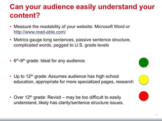 62
Can your audience easily understand your
content?
• Measure the readability of your website: Microsoft Word or
http://www.read-able.com/
• Metrics gauge long sentences, passive sentence structure,
complicated words, pegged to U.S. grade levels
• 6th-9th grade: Ideal for any audience
• Up to 12th grade: Assumes audience has high school
education, appropriate for more specialized pages, research
• Over 12th grade: Revisit – may be too difficult to easily
understand, likely has clarity/sentence structure issues.
 