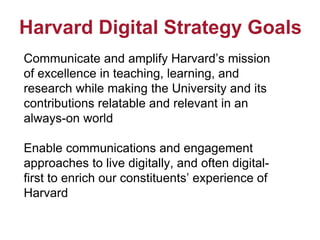 Harvard Digital Strategy Goals
Communicate and amplify Harvard’s mission
of excellence in teaching, learning, and
research while making the University and its
contributions relatable and relevant in an
always-on world
Enable communications and engagement
approaches to live digitally, and often digital-
first to enrich our constituents’ experience of
Harvard
 