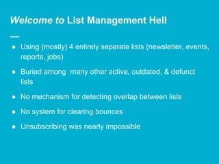 Welcome to List Management Hell
● Using (mostly) 4 entirely separate lists (newsletter, events,
reports, jobs)
● Buried among many other active, outdated, & defunct
lists
● No mechanism for detecting overlap between lists
● No system for clearing bounces
● Unsubscribing was nearly impossible
 