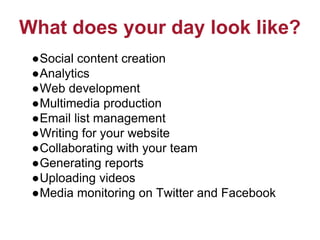 What does your day look like?
●Social content creation
●Analytics
●Web development
●Multimedia production
●Email list management
●Writing for your website
●Collaborating with your team
●Generating reports
●Uploading videos
●Media monitoring on Twitter and Facebook
 