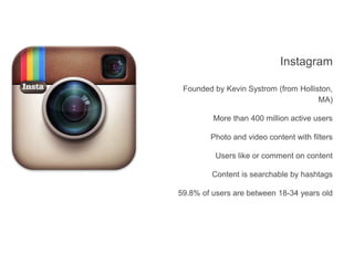 Instagram
Founded by Kevin Systrom (from Holliston,
MA)
More than 400 million active users
Photo and video content with filters
Users like or comment on content
Content is searchable by hashtags
59.8% of users are between 18-34 years old
 