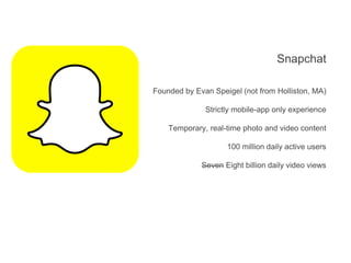 Snapchat
Founded by Evan Speigel (not from Holliston, MA)
Strictly mobile-app only experience
Temporary, real-time photo and video content
100 million daily active users
Seven Eight billion daily video views
 