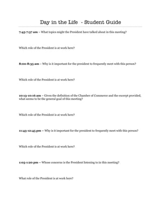 Day in the Life - Student Guide
 
7:45-7:57 am – What topics might the President have talked about in this meeting?




Which role of the President is at work here?




8:00-8:35 am – Why is it important for the president to frequently meet with this person?




Which role of the President is at work here?




10:13-10:16 am – Given the definition of the Chamber of Commerce and the excerpt provided,
what seems to be the general goal of this meeting?




Which role of the President is at work here?




11:43-12:45 pm – Why is it important for the president to frequently meet with this person?




Which role of the President is at work here?




1:05-1:20 pm – Whose concerns is the President listening to in this meeting?




What role of the President is at work here?
 