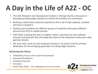 A Day in the Life of A2Z - OC
  The A2Z Research and Development Center in Orange County is focused on
   developing cutting-edge solutions to stretch the frontiers of e-commerce.
  Building a world-class customer experience and a set of high capacity, scalable
   services to support it.
  Tackling hard problems for different groups of customers that spans different
   devices from PCs to mobile phones.
  A2Z Video is paving the way to imagine, realize, and build out new software
   services and products that will shape the future of the interactive media and video
   gaming industry.
  We work hard, have fun and empower Amazon in its quest to be the primary
   destination for the emerging generation of cutting-edge solutions.

 Achieving the Vision
    A Relentless Focus on the Customer Experience
    Operational Excellence
    Expedient Execution
    Innovation
    World Class Talent – 70+ employees and more to come……..
 