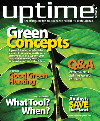 ®




                                                                          dec/jan12
              the magazine for maintenance reliability professionals




Green
Concepts
A powerful collection of articles
designed to make you act to save
energy dollars and support your



                                               Q&A
company in creating a more
sustainable and profitable future.


ULTRASOUND
                                                With the 2011
Good Green                                      Uptime Award
Hunting                                         Winners



                       ASSET MANAGEMENT          VIBRATION
                                                Analysts
What Tool?                                      SAve
  When?                                         the Planet
                                                 www.uptimemagazine.com
 