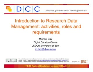 … because good research needs good data




 Introduction to Research Data
Management: activities, roles and
         requirements
                                      Michael Day
                                Digital Curation Centre
                               UKOLN, University of Bath
                                 m.day@ukoln.ac.uk


   This work is licensed under the Creative Commons Attribution-NonCommercial-ShareAlike 2.5 UK: Scotland
   License. To view a copy of this license, visit http://creativecommons.org/licenses/by-nc-sa/2.5/scotland/ ; or,
   (b) send a letter to Creative Commons, 543 Howard Street, 5th Floor, San Francisco, California, 94105, USA.       Funded by:


             11th DCC Regional Roadshow, London, 22 May 2012
 