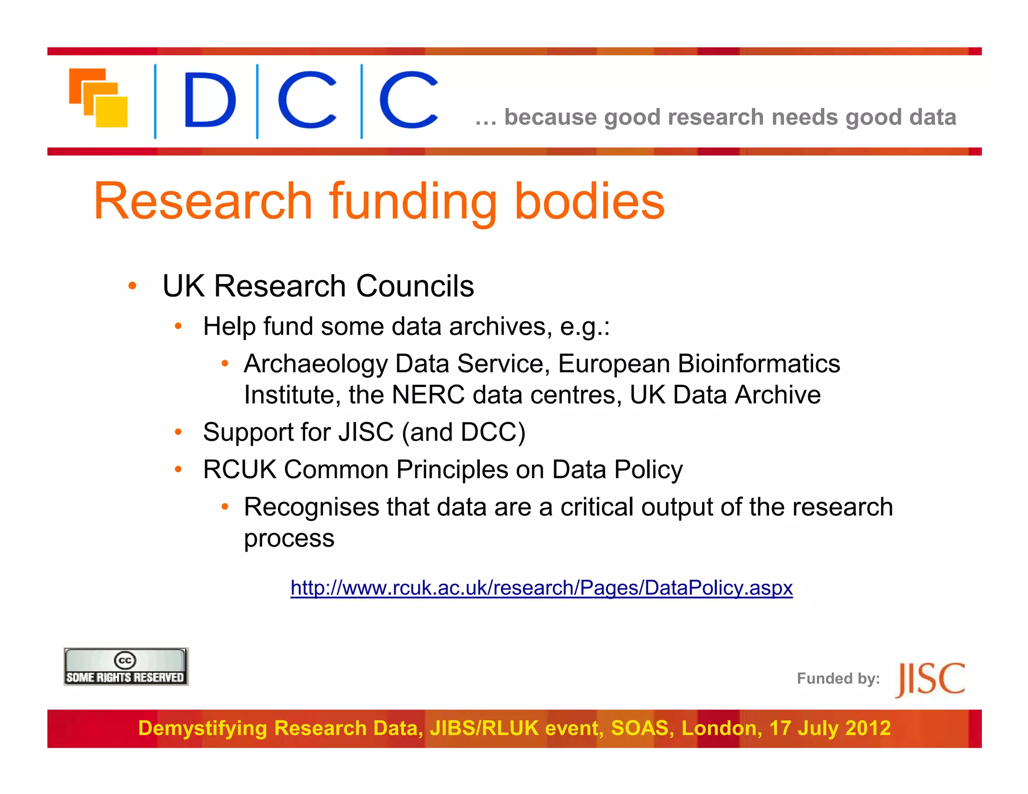 … because good research needs good data



Research funding bodies
 • UK Research Councils
    • Help fund some data archives, e.g.:
       • Archaeology Data Service, European Bioinformatics
         Institute, the NERC data centres, UK Data Archive
    • Support for JISC (and DCC)
    • RCUK Common Principles on Data Policy
       • Recognises that data are a critical output of the research
         process
               http://www.rcuk.ac.uk/research/Pages/DataPolicy.aspx



                                                                      Funded by:


 Demystifying Research Data, JIBS/RLUK event, SOAS, London, 17 July 2012
 