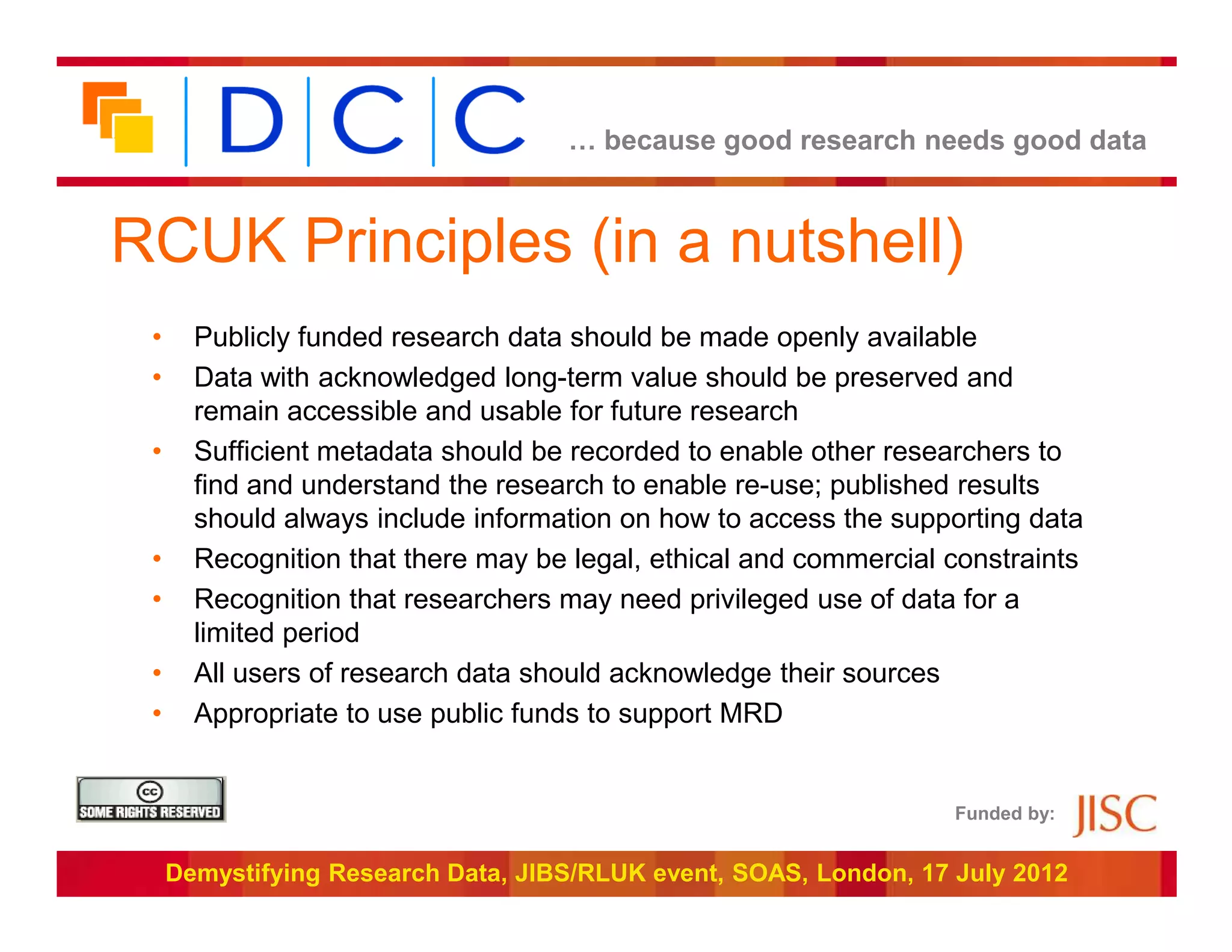 … because good research needs good data



RCUK Principles (in a nutshell)
 •     Publicly funded research data should be made openly available
 •     Data with acknowledged long-term value should be preserved and
       remain accessible and usable for future research
 •     Sufficient metadata should be recorded to enable other researchers to
       find and understand the research to enable re-use; published results
       should always include information on how to access the supporting data
 •     Recognition that there may be legal, ethical and commercial constraints
 •     Recognition that researchers may need privileged use of data for a
       limited period
 •     All users of research data should acknowledge their sources
 •     Appropriate to use public funds to support MRD


                                                                   Funded by:


     Demystifying Research Data, JIBS/RLUK event, SOAS, London, 17 July 2012
 
