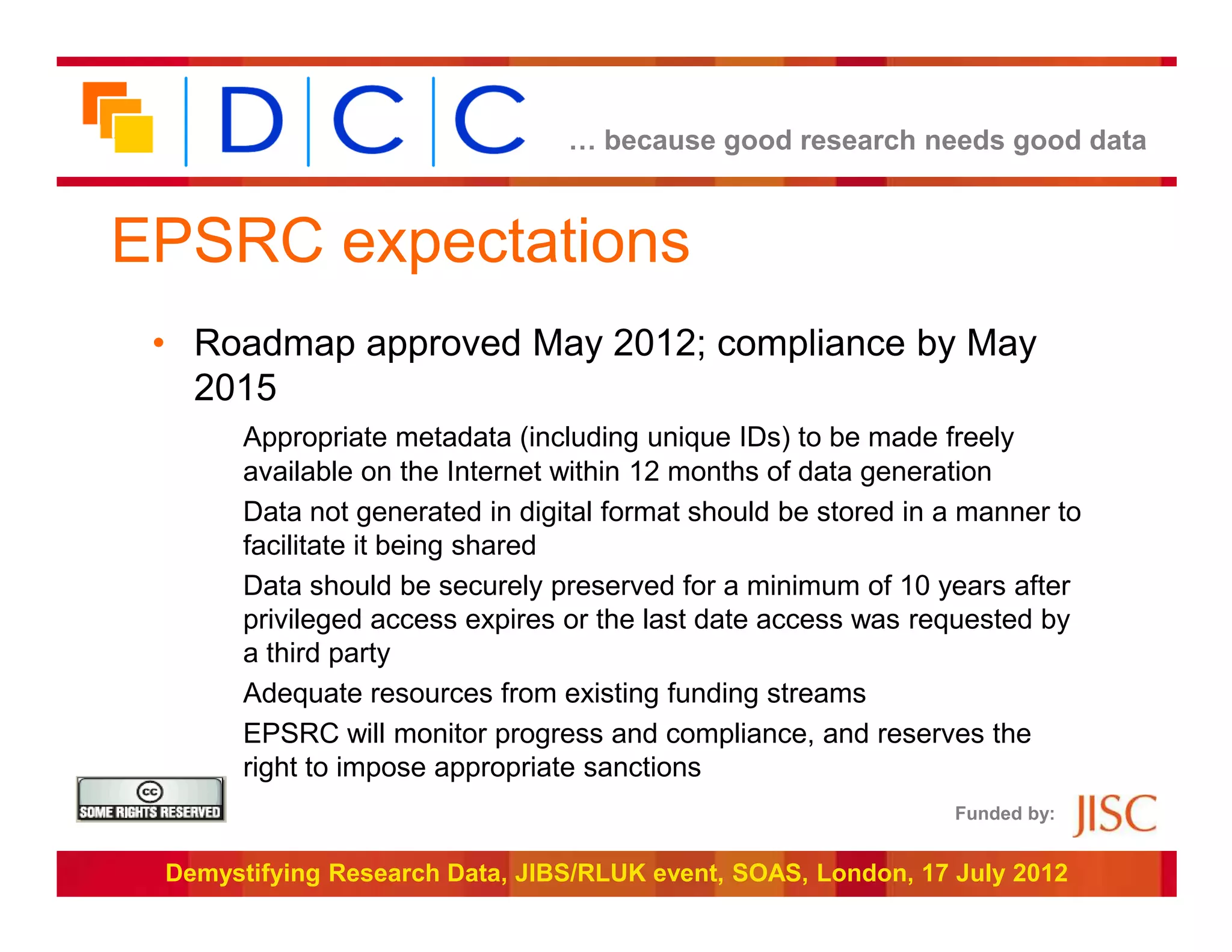 … because good research needs good data



EPSRC expectations
 • Roadmap approved May 2012; compliance by May
   2015
       Appropriate metadata (including unique IDs) to be made freely
       available on the Internet within 12 months of data generation
       Data not generated in digital format should be stored in a manner to
       facilitate it being shared
       Data should be securely preserved for a minimum of 10 years after
       privileged access expires or the last date access was requested by
       a third party
       Adequate resources from existing funding streams
       EPSRC will monitor progress and compliance, and reserves the
       right to impose appropriate sanctions
                                                                Funded by:


 Demystifying Research Data, JIBS/RLUK event, SOAS, London, 17 July 2012
 