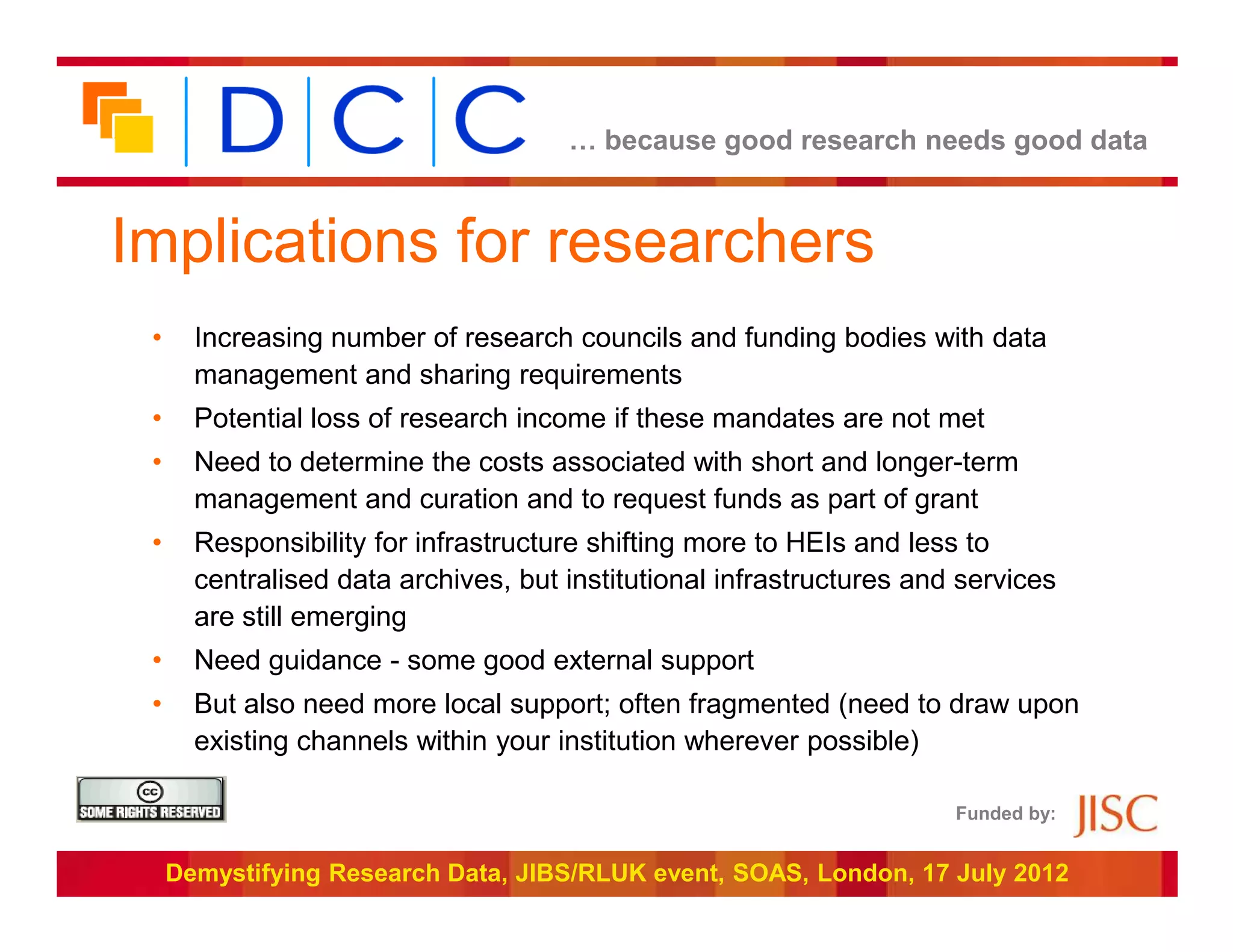… because good research needs good data



Implications for researchers
 •     Increasing number of research councils and funding bodies with data
       management and sharing requirements
 •     Potential loss of research income if these mandates are not met
 •     Need to determine the costs associated with short and longer-term
       management and curation and to request funds as part of grant
 •     Responsibility for infrastructure shifting more to HEIs and less to
       centralised data archives, but institutional infrastructures and services
       are still emerging
 •     Need guidance - some good external support
 •     But also need more local support; often fragmented (need to draw upon
       existing channels within your institution wherever possible)

                                                                       Funded by:


     Demystifying Research Data, JIBS/RLUK event, SOAS, London, 17 July 2012
 