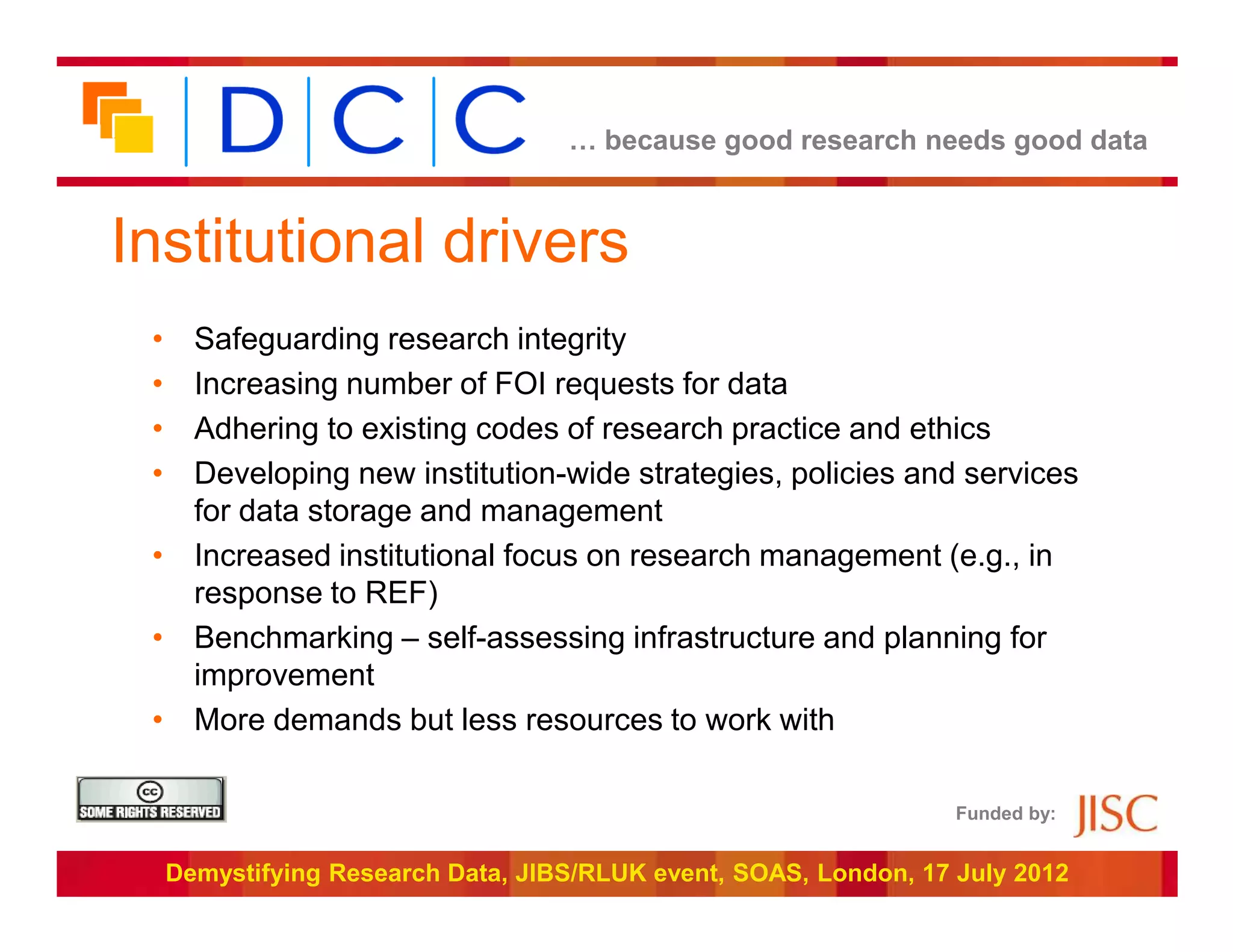 … because good research needs good data



Institutional drivers
 • Safeguarding research integrity
 • Increasing number of FOI requests for data
 • Adhering to existing codes of research practice and ethics
 • Developing new institution-wide strategies, policies and services
   for data storage and management
 • Increased institutional focus on research management (e.g., in
   response to REF)
 • Benchmarking – self-assessing infrastructure and planning for
   improvement
 • More demands but less resources to work with

                                                                   Funded by:


     Demystifying Research Data, JIBS/RLUK event, SOAS, London, 17 July 2012
 