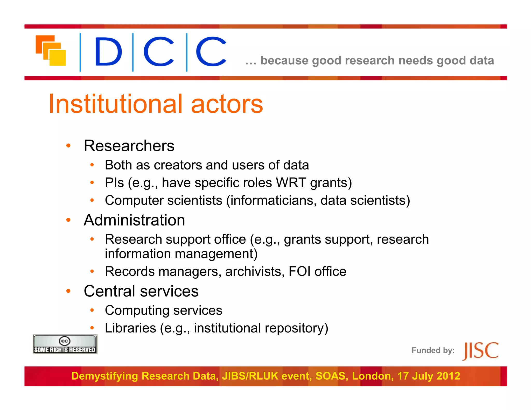 … because good research needs good data



Institutional actors
 • Researchers
     • Both as creators and users of data
     • PIs (e.g., have specific roles WRT grants)
     • Computer scientists (informaticians, data scientists)
 • Administration
     • Research support office (e.g., grants support, research
       information management)
     • Records managers, archivists, FOI office
 • Central services
     • Computing services
     • Libraries (e.g., institutional repository)
                                                                Funded by:


  Demystifying Research Data, JIBS/RLUK event, SOAS, London, 17 July 2012
 
