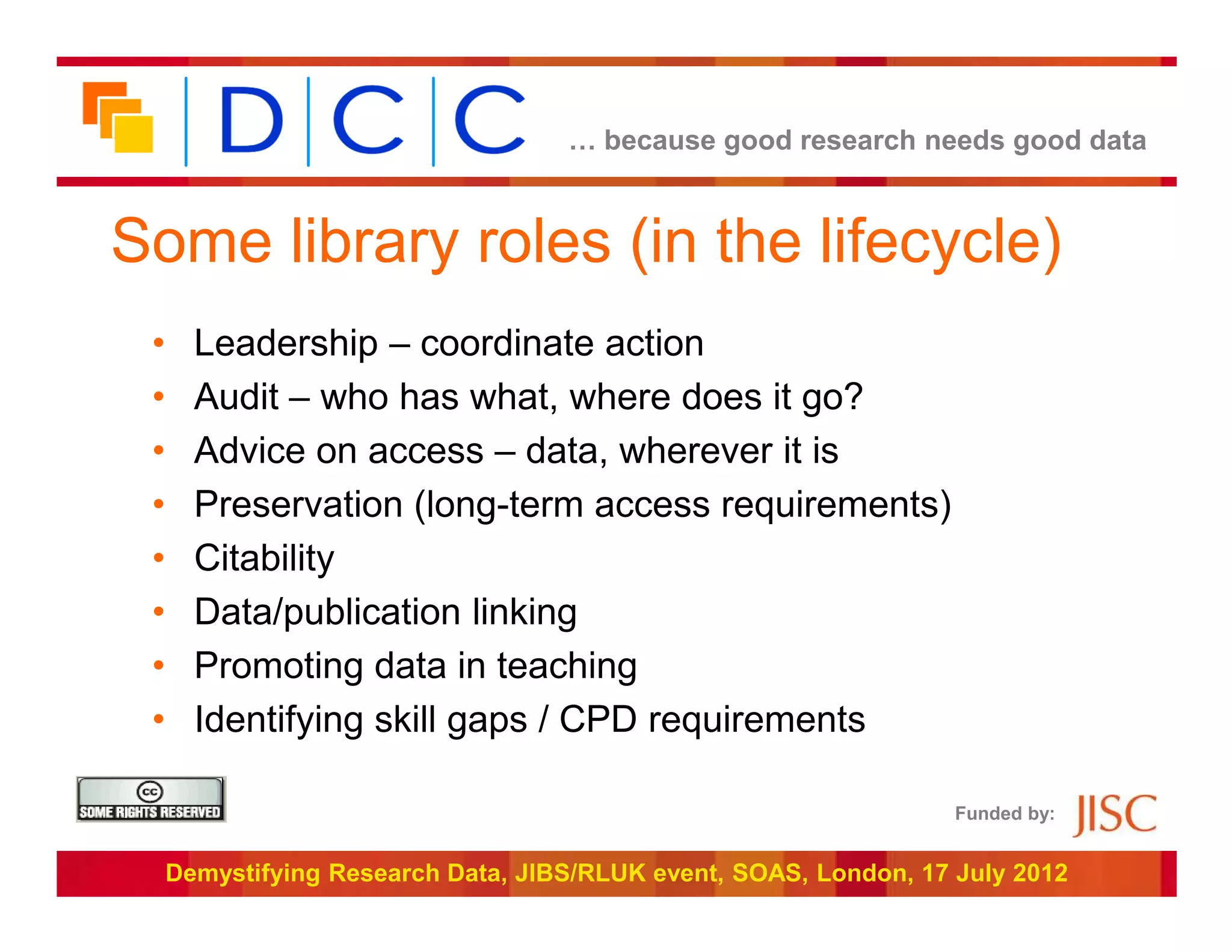 … because good research needs good data



Some library roles (in the lifecycle)
 •     Leadership – coordinate action
 •     Audit – who has what, where does it go?
 •     Advice on access – data, wherever it is
 •     Preservation (long-term access requirements)
 •     Citability
 •     Data/publication linking
 •     Promoting data in teaching
 •     Identifying skill gaps / CPD requirements

                                                                   Funded by:


     Demystifying Research Data, JIBS/RLUK event, SOAS, London, 17 July 2012
 