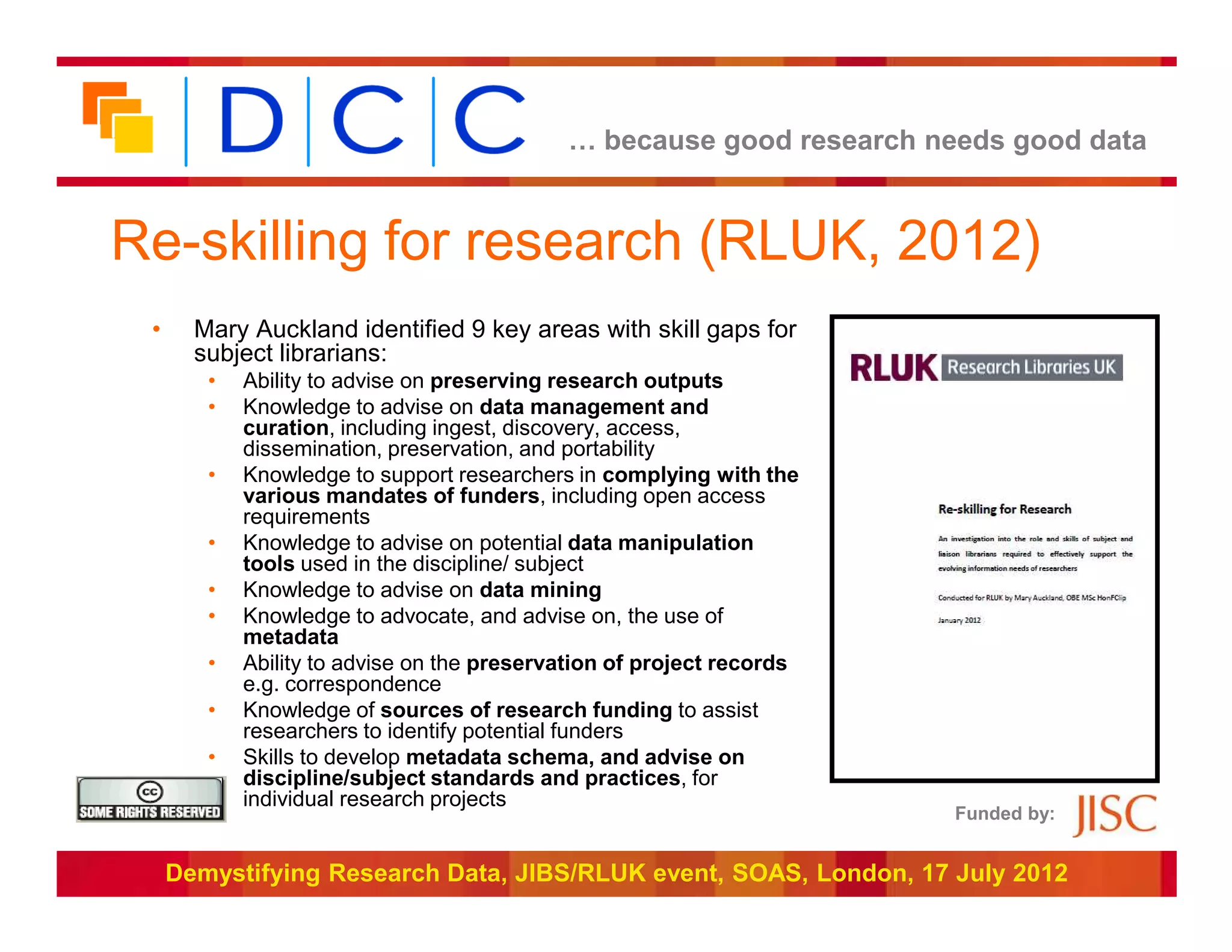 … because good research needs good data


Re-skilling for research (RLUK, 2012)
 •     Mary Auckland identified 9 key areas with skill gaps for
       subject librarians:
        •   Ability to advise on preserving research outputs
        •   Knowledge to advise on data management and
            curation, including ingest, discovery, access,
            dissemination, preservation, and portability
        •   Knowledge to support researchers in complying with the
            various mandates of funders, including open access
            requirements
        •   Knowledge to advise on potential data manipulation
            tools used in the discipline/ subject
        •   Knowledge to advise on data mining
        •   Knowledge to advocate, and advise on, the use of
            metadata
        •   Ability to advise on the preservation of project records
            e.g. correspondence
        •   Knowledge of sources of research funding to assist
            researchers to identify potential funders
        •   Skills to develop metadata schema, and advise on
            discipline/subject standards and practices, for
            individual research projects
                                                                       Funded by:


     Demystifying Research Data, JIBS/RLUK event, SOAS, London, 17 July 2012
 