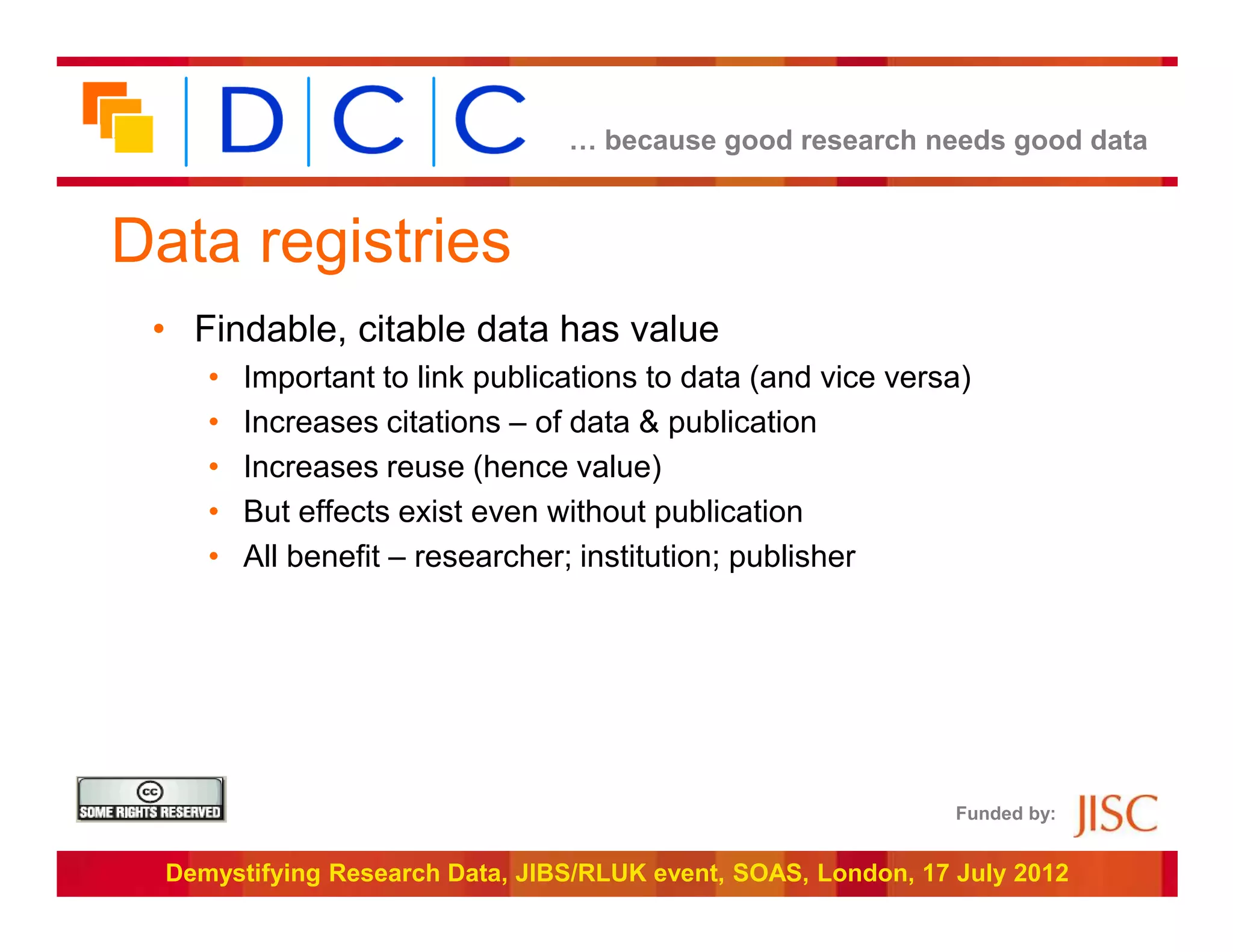 … because good research needs good data



Data registries
 • Findable, citable data has value
     •   Important to link publications to data (and vice versa)
     •   Increases citations – of data & publication
     •   Increases reuse (hence value)
     •   But effects exist even without publication
     •   All benefit – researcher; institution; publisher




                                                                Funded by:


  Demystifying Research Data, JIBS/RLUK event, SOAS, London, 17 July 2012
 