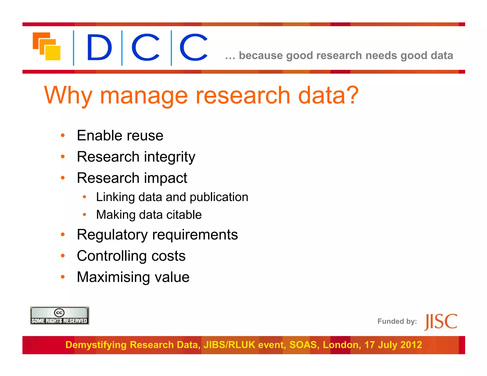 … because good research needs good data



Why manage research data?
 • Enable reuse
 • Research integrity
 • Research impact
    • Linking data and publication
    • Making data citable
 • Regulatory requirements
 • Controlling costs
 • Maximising value

                                                               Funded by:


 Demystifying Research Data, JIBS/RLUK event, SOAS, London, 17 July 2012
 
