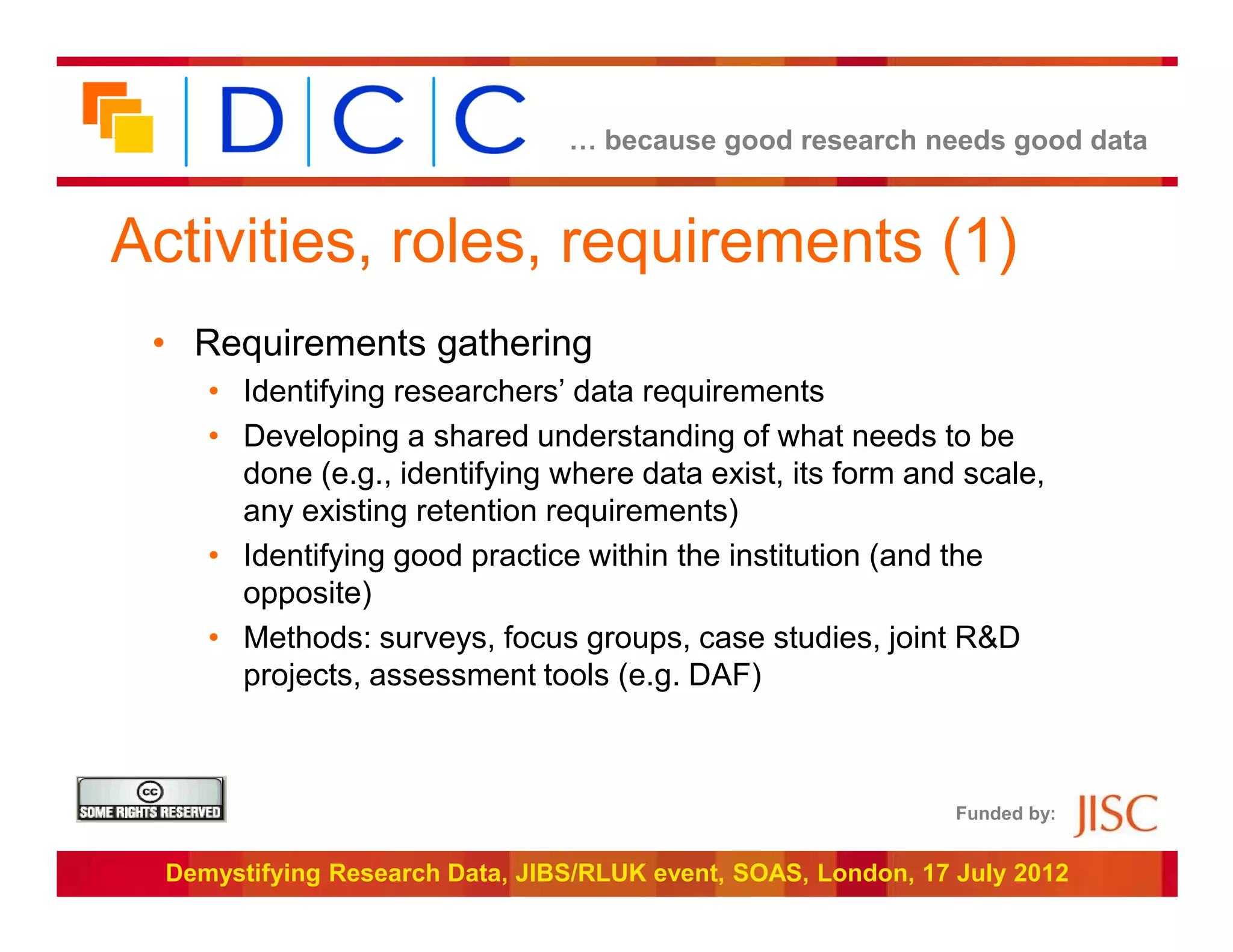 … because good research needs good data



Activities, roles, requirements (1)
 • Requirements gathering
     • Identifying researchers’ data requirements
     • Developing a shared understanding of what needs to be
       done (e.g., identifying where data exist, its form and scale,
       any existing retention requirements)
     • Identifying good practice within the institution (and the
       opposite)
     • Methods: surveys, focus groups, case studies, joint R&D
       projects, assessment tools (e.g. DAF)



                                                                Funded by:


  Demystifying Research Data, JIBS/RLUK event, SOAS, London, 17 July 2012
 