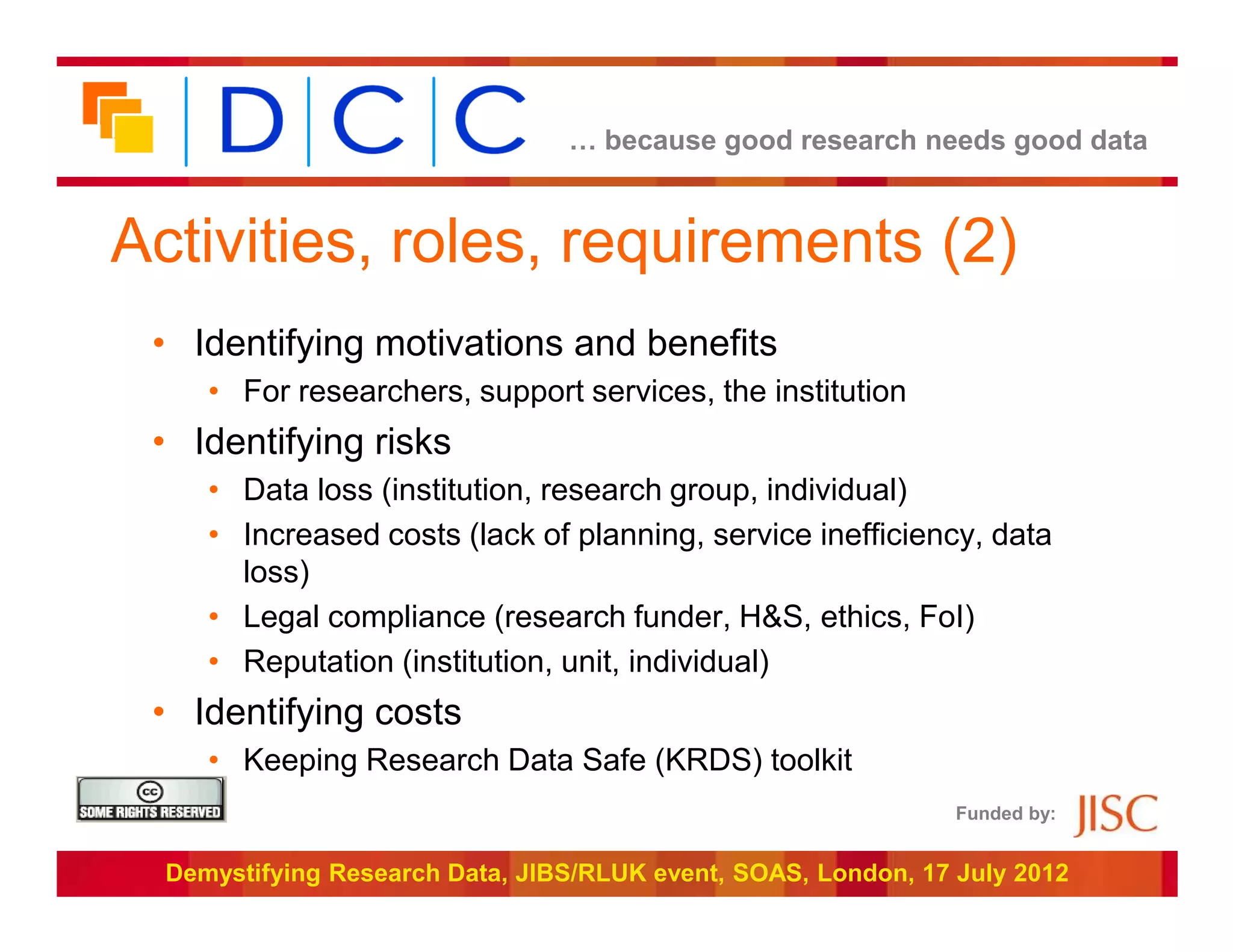 … because good research needs good data



Activities, roles, requirements (2)
 • Identifying motivations and benefits
     • For researchers, support services, the institution
 • Identifying risks
     • Data loss (institution, research group, individual)
     • Increased costs (lack of planning, service inefficiency, data
       loss)
     • Legal compliance (research funder, H&S, ethics, FoI)
     • Reputation (institution, unit, individual)
 • Identifying costs
     • Keeping Research Data Safe (KRDS) toolkit
                                                                Funded by:


  Demystifying Research Data, JIBS/RLUK event, SOAS, London, 17 July 2012
 