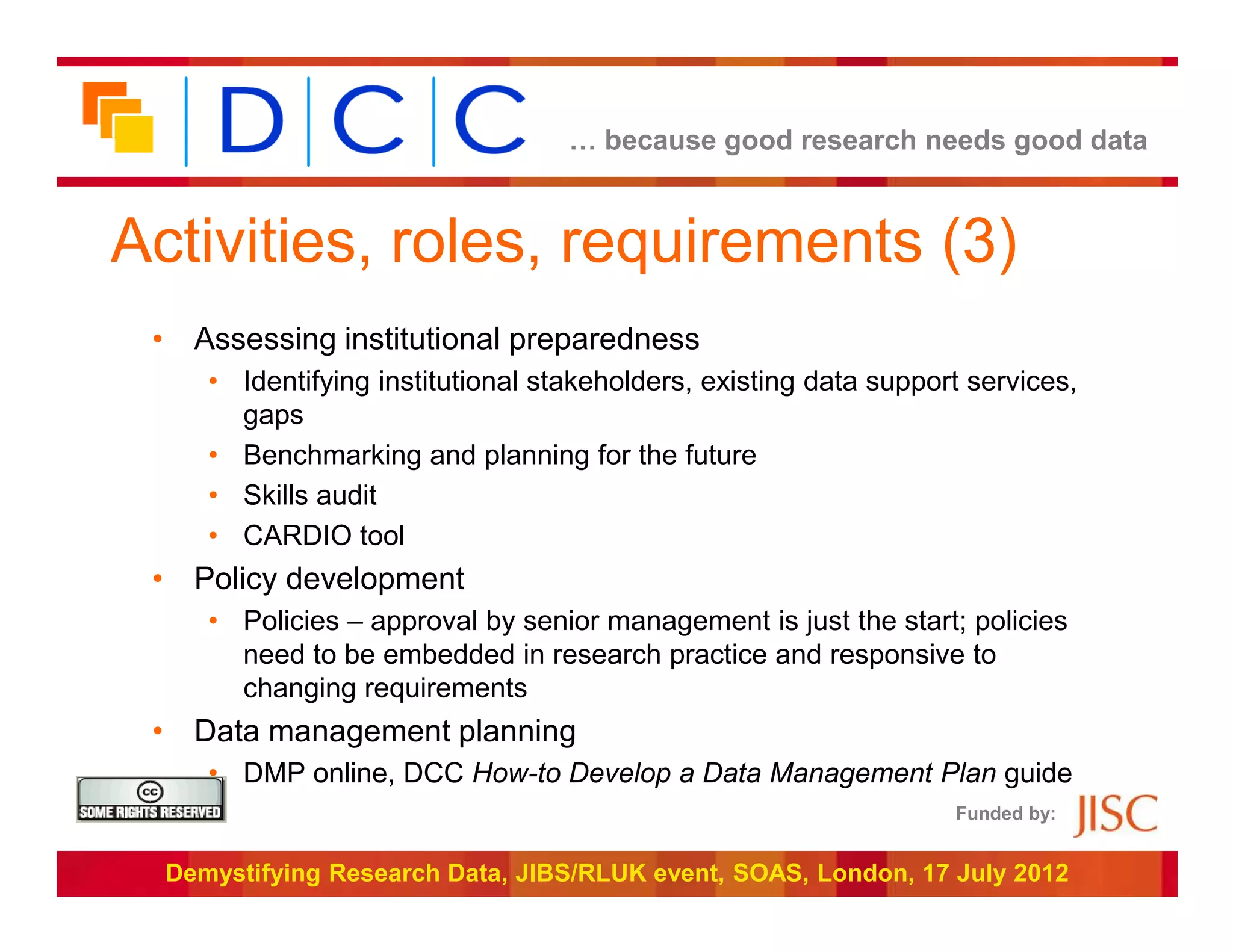 … because good research needs good data



Activities, roles, requirements (3)
 • Assessing institutional preparedness
     • Identifying institutional stakeholders, existing data support services,
       gaps
     • Benchmarking and planning for the future
     • Skills audit
     • CARDIO tool
 • Policy development
     • Policies – approval by senior management is just the start; policies
       need to be embedded in research practice and responsive to
       changing requirements
 • Data management planning
     • DMP online, DCC How-to Develop a Data Management Plan guide
                                                                   Funded by:


  Demystifying Research Data, JIBS/RLUK event, SOAS, London, 17 July 2012
 