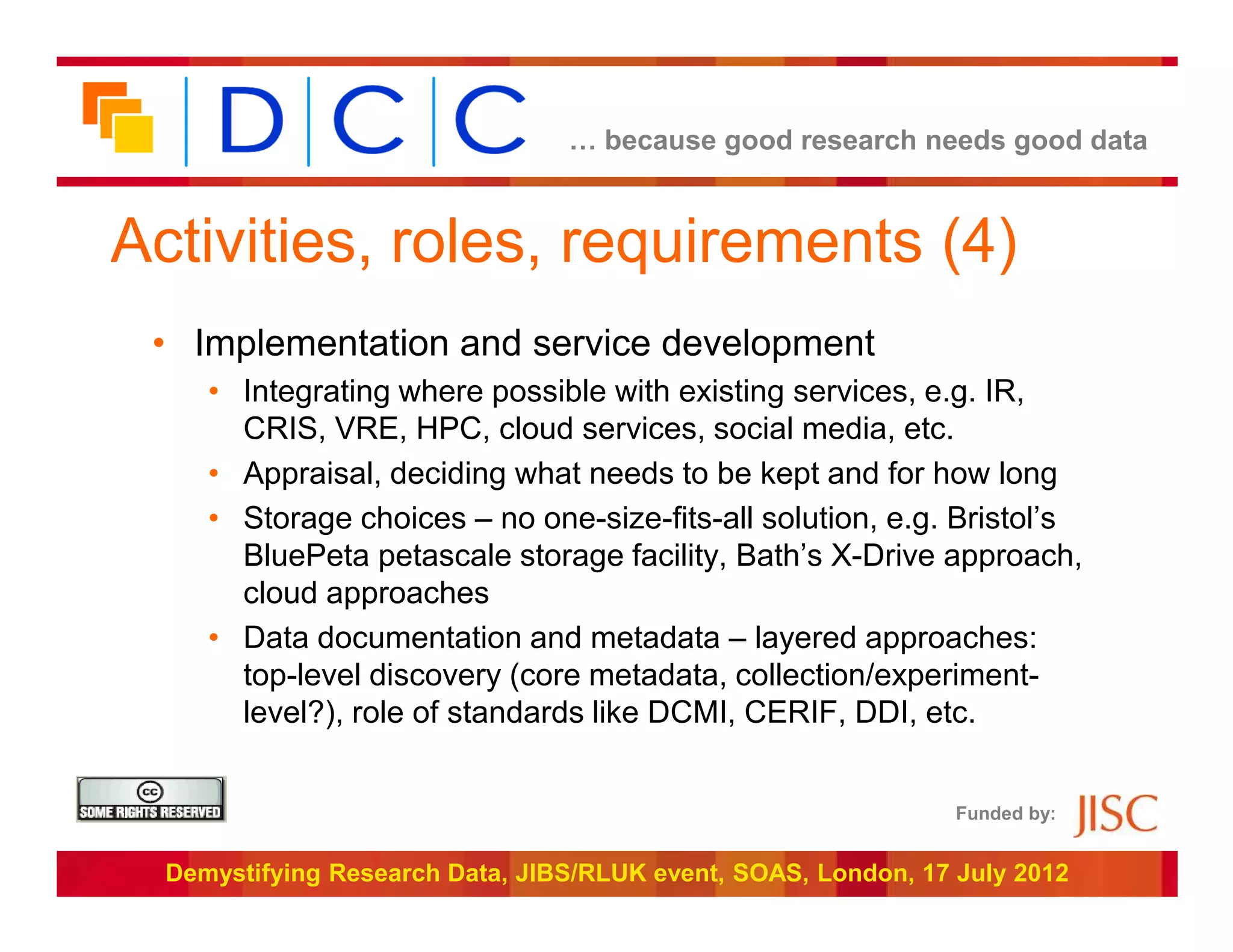 … because good research needs good data



Activities, roles, requirements (4)
 • Implementation and service development
     • Integrating where possible with existing services, e.g. IR,
       CRIS, VRE, HPC, cloud services, social media, etc.
     • Appraisal, deciding what needs to be kept and for how long
     • Storage choices – no one-size-fits-all solution, e.g. Bristol’s
       BluePeta petascale storage facility, Bath’s X-Drive approach,
       cloud approaches
     • Data documentation and metadata – layered approaches:
       top-level discovery (core metadata, collection/experiment-
       level?), role of standards like DCMI, CERIF, DDI, etc.


                                                                Funded by:


  Demystifying Research Data, JIBS/RLUK event, SOAS, London, 17 July 2012
 