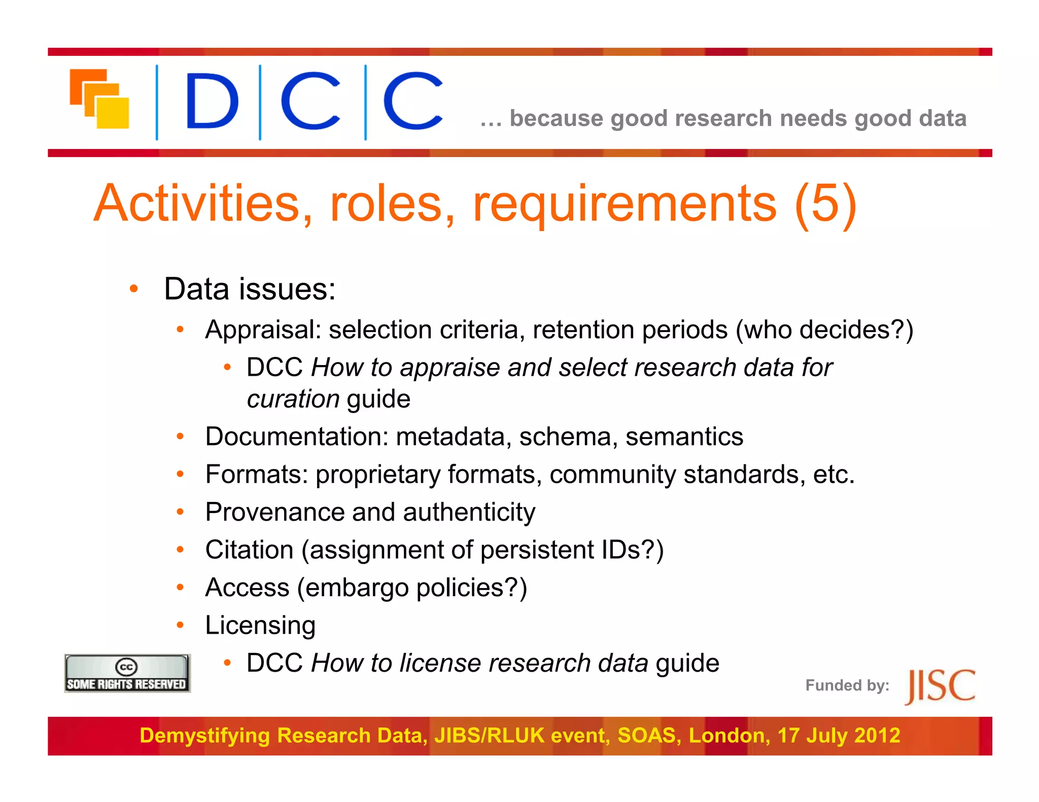 … because good research needs good data



Activities, roles, requirements (5)
 • Data issues:
     • Appraisal: selection criteria, retention periods (who decides?)
         • DCC How to appraise and select research data for
           curation guide
     • Documentation: metadata, schema, semantics
     • Formats: proprietary formats, community standards, etc.
     • Provenance and authenticity
     • Citation (assignment of persistent IDs?)
     • Access (embargo policies?)
     • Licensing
         • DCC How to license research data guide
                                                                Funded by:


  Demystifying Research Data, JIBS/RLUK event, SOAS, London, 17 July 2012
 