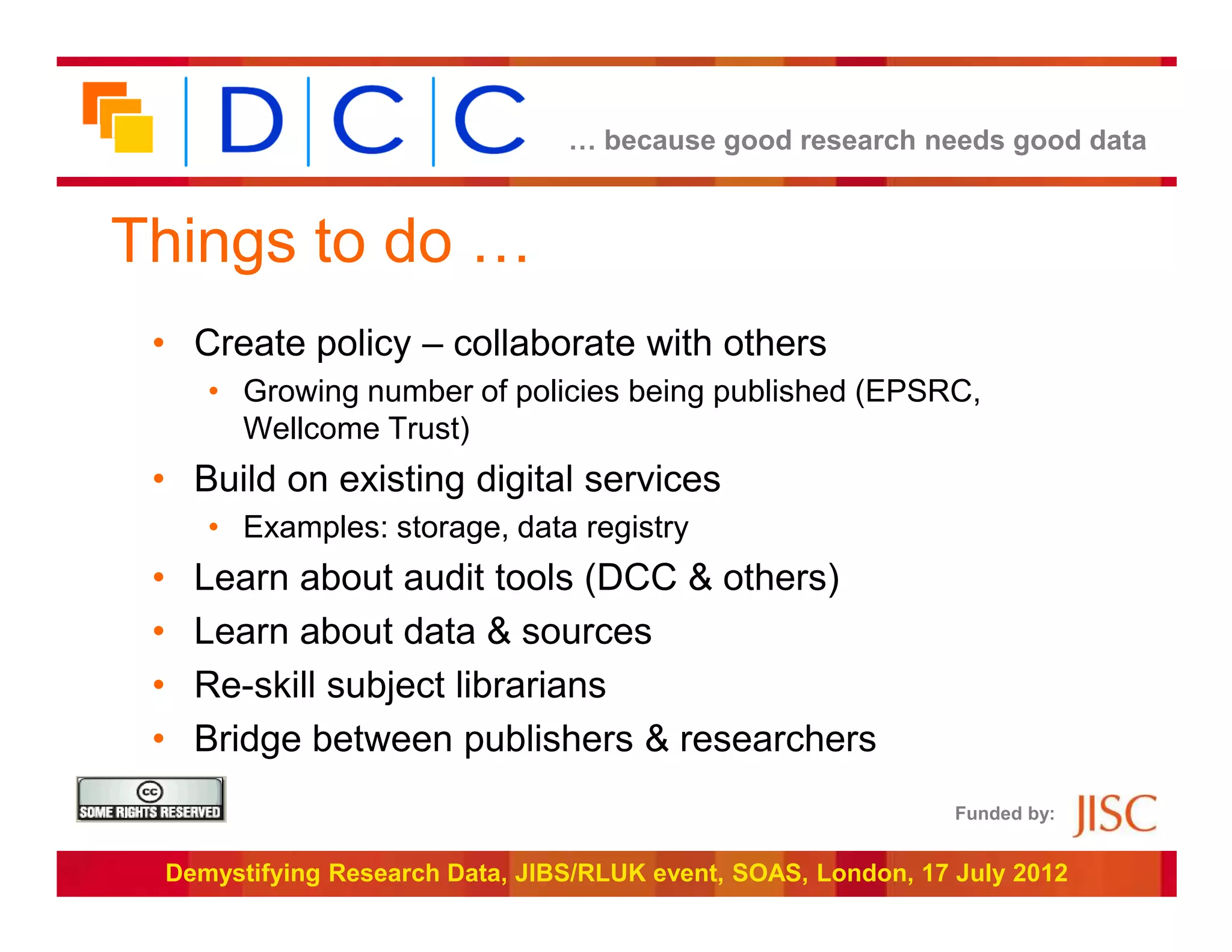 … because good research needs good data



Things to do …
 • Create policy – collaborate with others
        • Growing number of policies being published (EPSRC,
          Wellcome Trust)
 • Build on existing digital services
        • Examples: storage, data registry
 •     Learn about audit tools (DCC & others)
 •     Learn about data & sources
 •     Re-skill subject librarians
 •     Bridge between publishers & researchers
                                                                   Funded by:


     Demystifying Research Data, JIBS/RLUK event, SOAS, London, 17 July 2012
 