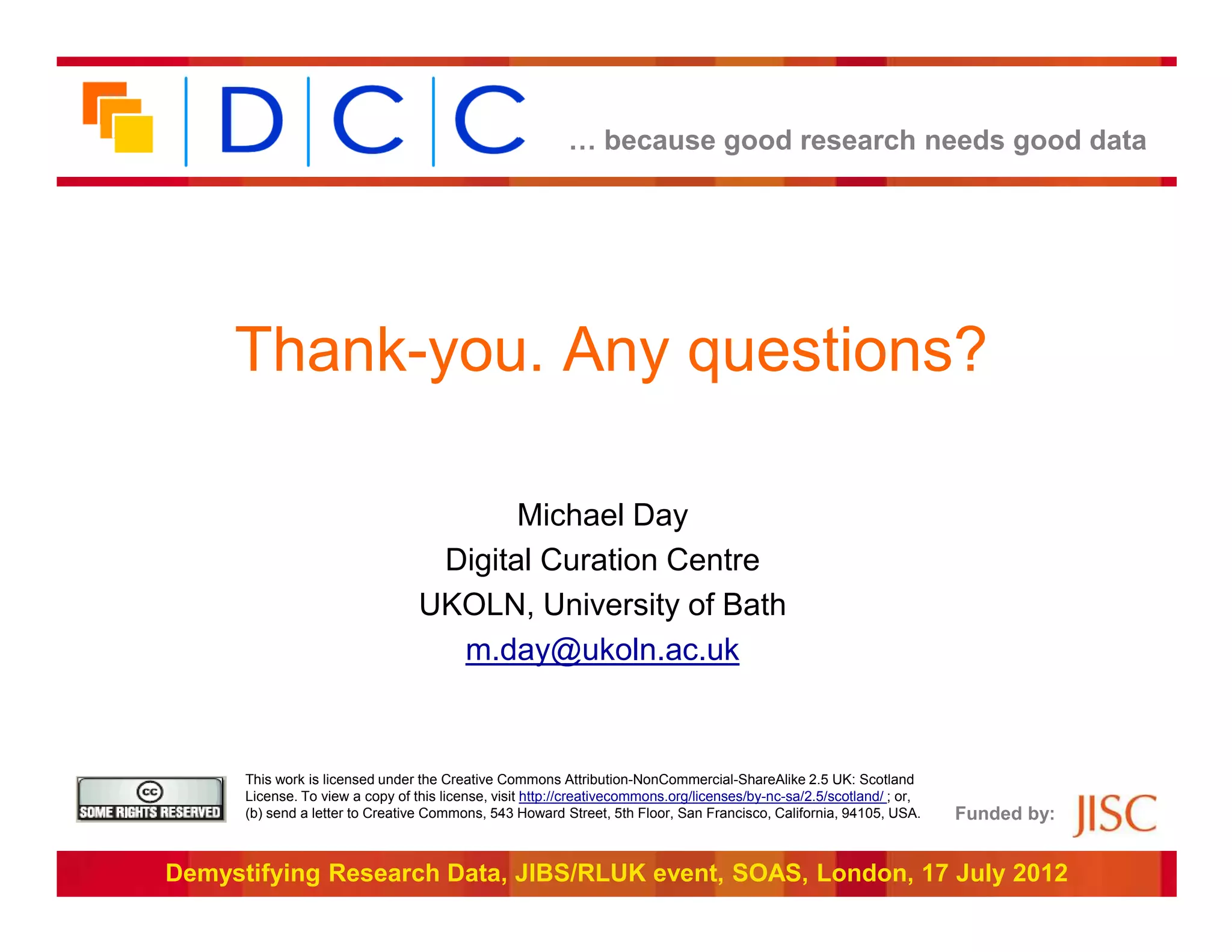 … because good research needs good data




     Thank-you. Any questions?

                                         Michael Day
                                   Digital Curation Centre
                                  UKOLN, University of Bath
                                    m.day@ukoln.ac.uk


      This work is licensed under the Creative Commons Attribution-NonCommercial-ShareAlike 2.5 UK: Scotland
      License. To view a copy of this license, visit http://creativecommons.org/licenses/by-nc-sa/2.5/scotland/ ; or,
      (b) send a letter to Creative Commons, 543 Howard Street, 5th Floor, San Francisco, California, 94105, USA.       Funded by:


Demystifying Research Data, JIBS/RLUK event, SOAS, London, 17 July 2012
 