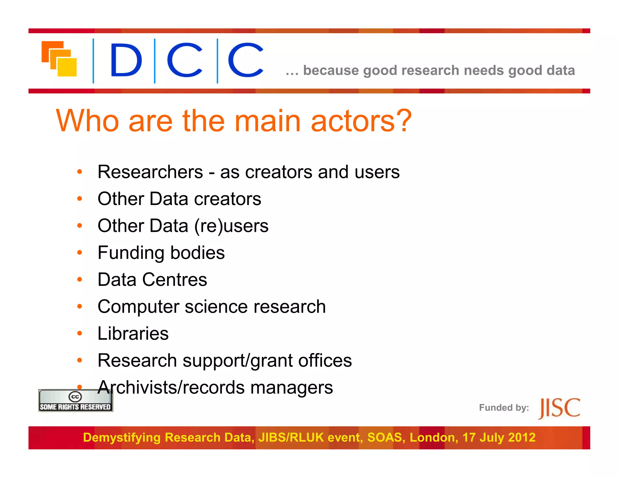… because good research needs good data



Who are the main actors?
 •     Researchers - as creators and users
 •     Other Data creators
 •     Other Data (re)users
 •     Funding bodies
 •     Data Centres
 •     Computer science research
 •     Libraries
 •     Research support/grant offices
 •     Archivists/records managers
                                                                   Funded by:


     Demystifying Research Data, JIBS/RLUK event, SOAS, London, 17 July 2012
 