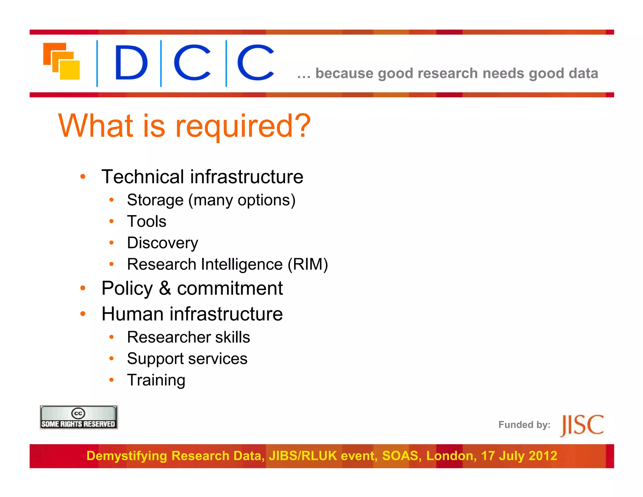 … because good research needs good data



What is required?
 • Technical infrastructure
    •   Storage (many options)
    •   Tools
    •   Discovery
    •   Research Intelligence (RIM)
 • Policy & commitment
 • Human infrastructure
    • Researcher skills
    • Support services
    • Training

                                                               Funded by:


 Demystifying Research Data, JIBS/RLUK event, SOAS, London, 17 July 2012
 