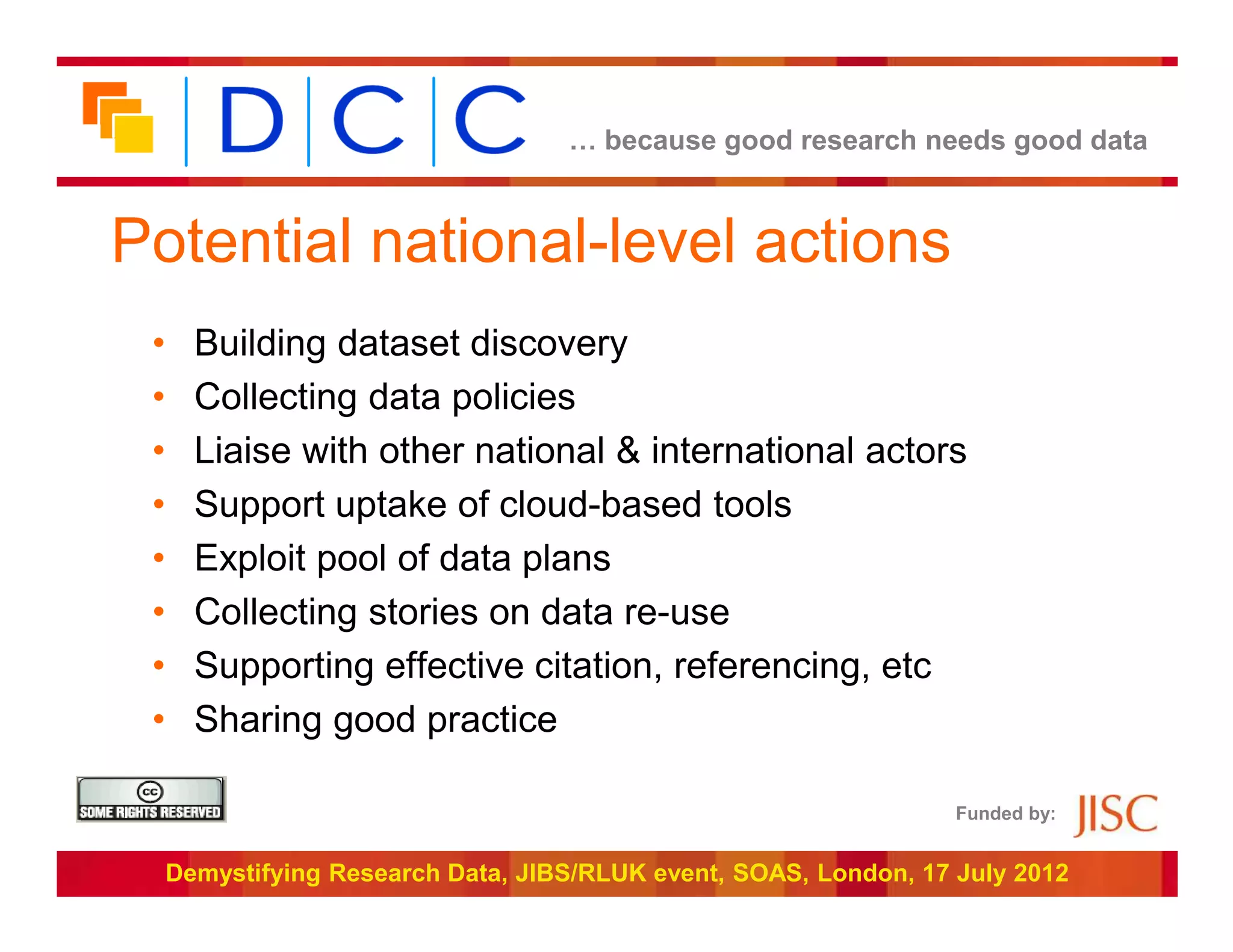 … because good research needs good data



Potential national-level actions
 •     Building dataset discovery
 •     Collecting data policies
 •     Liaise with other national & international actors
 •     Support uptake of cloud-based tools
 •     Exploit pool of data plans
 •     Collecting stories on data re-use
 •     Supporting effective citation, referencing, etc
 •     Sharing good practice

                                                                   Funded by:


     Demystifying Research Data, JIBS/RLUK event, SOAS, London, 17 July 2012
 