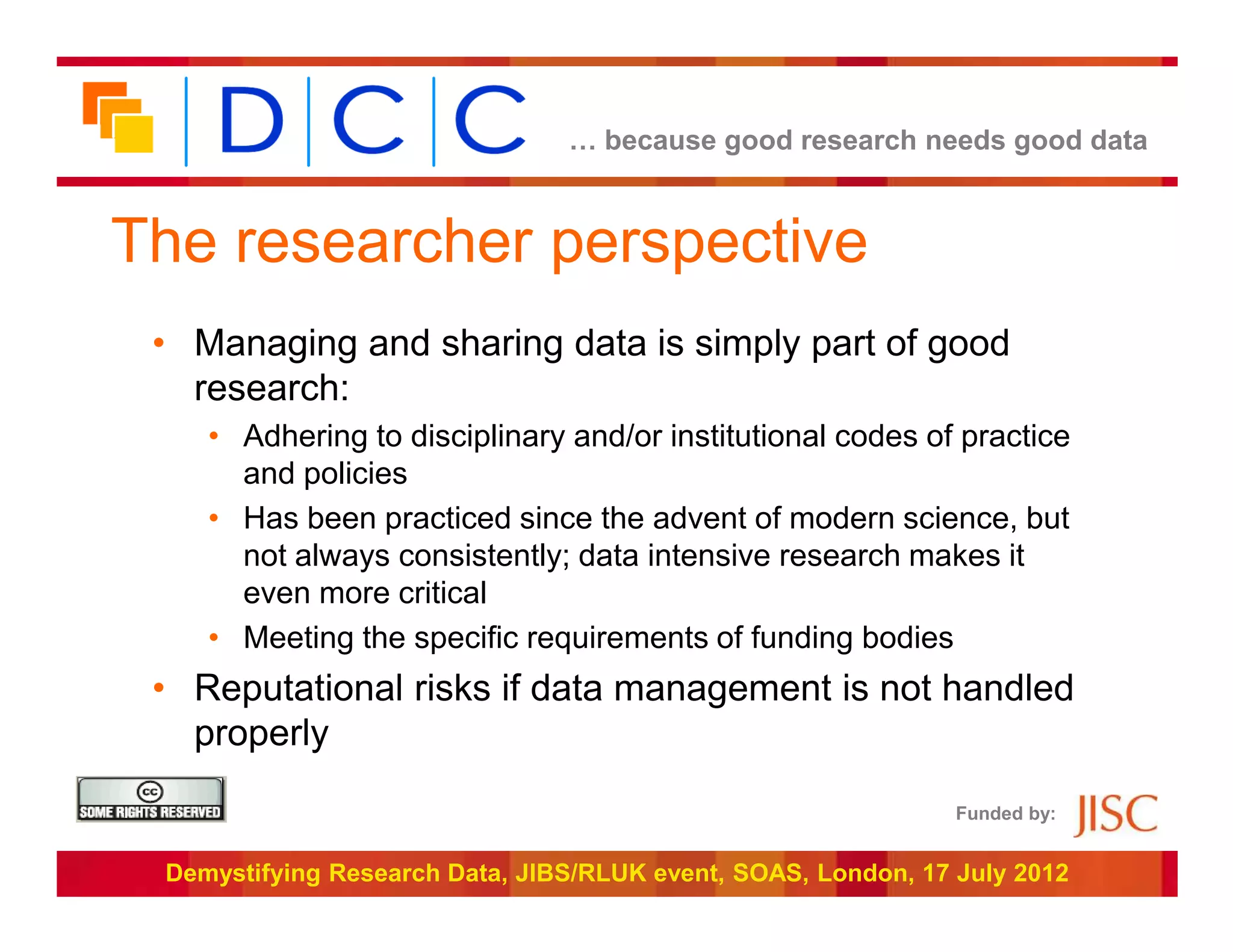 … because good research needs good data



The researcher perspective
 • Managing and sharing data is simply part of good
   research:
    • Adhering to disciplinary and/or institutional codes of practice
      and policies
    • Has been practiced since the advent of modern science, but
      not always consistently; data intensive research makes it
      even more critical
    • Meeting the specific requirements of funding bodies
 • Reputational risks if data management is not handled
   properly
                                                               Funded by:


 Demystifying Research Data, JIBS/RLUK event, SOAS, London, 17 July 2012
 