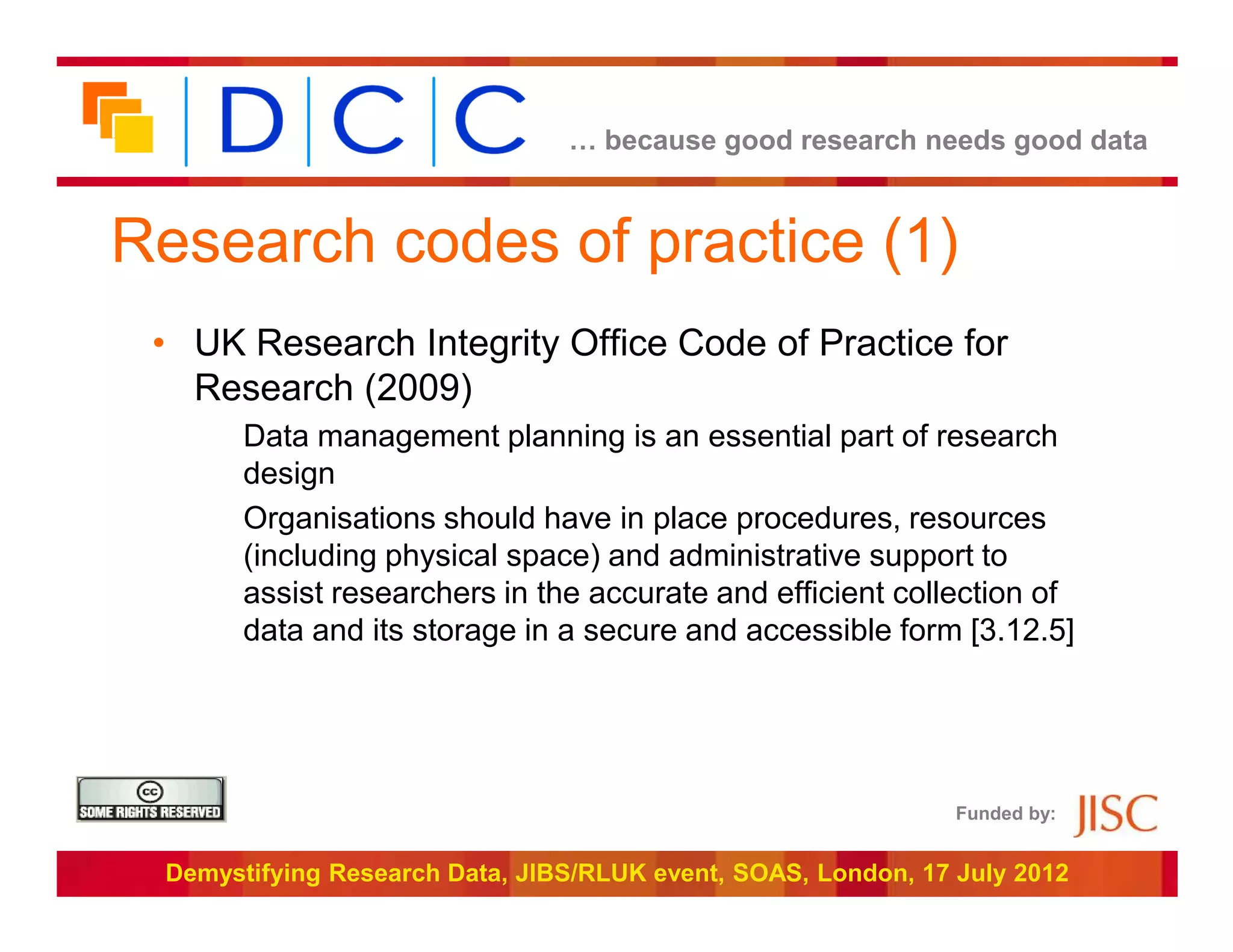 … because good research needs good data



Research codes of practice (1)
 • UK Research Integrity Office Code of Practice for
   Research (2009)
       Data management planning is an essential part of research
       design
       Organisations should have in place procedures, resources
       (including physical space) and administrative support to
       assist researchers in the accurate and efficient collection of
       data and its storage in a secure and accessible form [3.12.5]




                                                               Funded by:


 Demystifying Research Data, JIBS/RLUK event, SOAS, London, 17 July 2012
 
