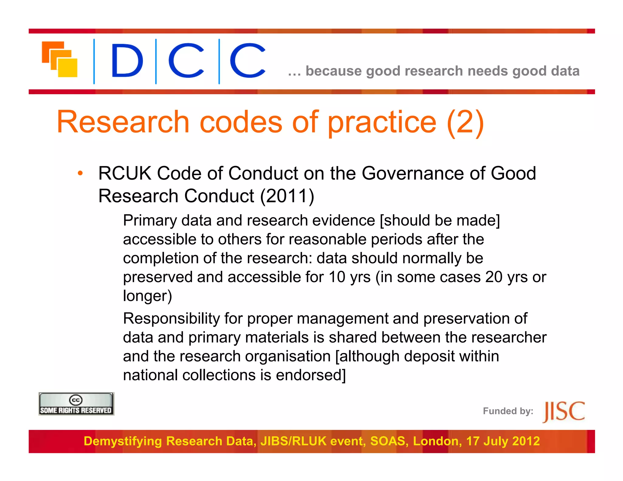 … because good research needs good data



Research codes of practice (2)
 • RCUK Code of Conduct on the Governance of Good
   Research Conduct (2011)
       Primary data and research evidence [should be made]
       accessible to others for reasonable periods after the
       completion of the research: data should normally be
       preserved and accessible for 10 yrs (in some cases 20 yrs or
       longer)
       Responsibility for proper management and preservation of
       data and primary materials is shared between the researcher
       and the research organisation [although deposit within
       national collections is endorsed]

                                                               Funded by:


 Demystifying Research Data, JIBS/RLUK event, SOAS, London, 17 July 2012
 
