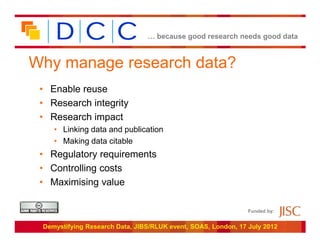 … because good research needs good data



Why manage research data?
 • Enable reuse
 • Research integrity
 • Research impact
    • Linking data and publication
    • Making data citable
 • Regulatory requirements
 • Controlling costs
 • Maximising value

                                                               Funded by:


 Demystifying Research Data, JIBS/RLUK event, SOAS, London, 17 July 2012
 