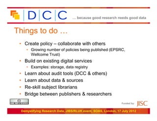 … because good research needs good data



Things to do …
 • Create policy – collaborate with others
        • Growing number of policies being published (EPSRC,
          Wellcome Trust)
 • Build on existing digital services
        • Examples: storage, data registry
 •     Learn about audit tools (DCC & others)
 •     Learn about data & sources
 •     Re-skill subject librarians
 •     Bridge between publishers & researchers
                                                                   Funded by:


     Demystifying Research Data, JIBS/RLUK event, SOAS, London, 17 July 2012
 