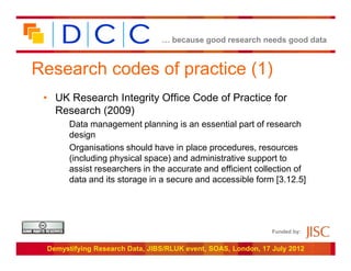 … because good research needs good data



Research codes of practice (1)
 • UK Research Integrity Office Code of Practice for
   Research (2009)
       Data management planning is an essential part of research
       design
       Organisations should have in place procedures, resources
       (including physical space) and administrative support to
       assist researchers in the accurate and efficient collection of
       data and its storage in a secure and accessible form [3.12.5]




                                                               Funded by:


 Demystifying Research Data, JIBS/RLUK event, SOAS, London, 17 July 2012
 